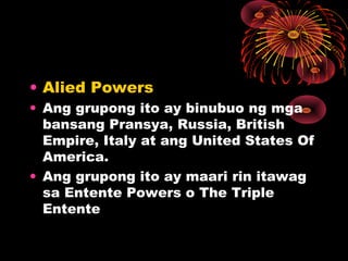 • Alied Powers
• Ang grupong ito ay binubuo ng mga
bansang Pransya, Russia, British
Empire, Italy at ang United States Of
America.
• Ang grupong ito ay maari rin itawag
sa Entente Powers o The Triple
Entente
 
