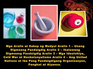 Mga Aralin at Sakop ng Modyul Aralin 1 – Unang
Digmaang Pandaigdig Aralin 2 – Ikalawang
Digmaang Pandaigdig Aralin 3 – Mga Ideolohiya,
Cold War at Neokolonyalismo Aralin 4 – Ang United
Nations at Iba Pang Pandaigdigang Organisasyon,
Pangkat at Alyansa.
 