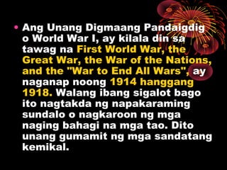 • Ang Unang Digmaang Pandaigdig
o World War I, ay kilala din sa
tawag na First World War, the
Great War, the War of the Nations,
and the "War to End All Wars", ay
naganap noong 1914 hanggang
1918. Walang ibang sigalot bago
ito nagtakda ng napakaraming
sundalo o nagkaroon ng mga
naging bahagi na mga tao. Dito
unang gumamit ng mga sandatang
kemikal.
 