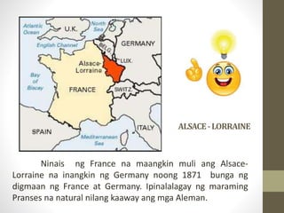 ALSACE-LORRAINE
Ninais ng France na maangkin muli ang Alsace-
Lorraine na inangkin ng Germany noong 1871 bunga ng
digmaan ng France at Germany. Ipinalalagay ng maraming
Pranses na natural nilang kaaway ang mga Aleman.
 