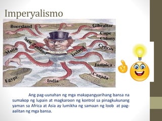 Imperyalismo
Ang pag-uunahan ng mga makapangyarihang bansa na
sumakop ng lupain at magkaroon ng kontrol sa pinagkukunang
yaman sa Africa at Asia ay lumikha ng samaan ng loob at pag-
aalitan ng mga bansa.
 