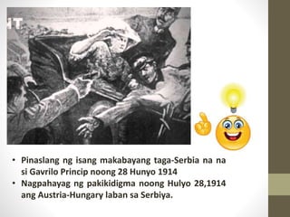 • Pinaslang ng isang makabayang taga-Serbia na na
si Gavrilo Princip noong 28 Hunyo 1914
• Nagpahayag ng pakikidigma noong Hulyo 28,1914
ang Austria-Hungary laban sa Serbiya.
 