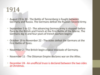 1914
• August 23 to 30 - The Battle of Tannenberg is fought between
Germany and Russia. The Germans defeat the Russian Second Army.
• September 5 to 12 - The advancing German army is stopped before
Paris by the British and French at the First Battle of the Marne. The
Germans dig in and four years of trench warfare begins.
• October 19 to November 22 - The Allies defeat the Germans at the
First Battle of Ypres.
• November 2 - The British begin a naval blockade of Germany.
• November 11 - The Ottoman Empire declares war on the Allies.
• December 24 - An unofficial truce is declared between the two sides
at Christmas.
 