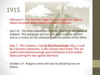 1915
• February 4 - The Germans begin to use submarines against
Allied merchant ships around the island of Britain.
• April 25 - The Allies attack the Ottoman Empire at the Battle of
Gallipoli. This campaign will last over eight months and will
end as a victory for the Ottomans and the retreat of the Allies.
• May 7 - The Lusitania, a luxury British passenger ship, is sunk
by a German submarine. 1,195 civilians were killed. This act
sparks international outrage and contributes to the United
States joining the war against Germany.
• October 14 - Bulgaria enters the war by declaring war on
Serbia.
 
