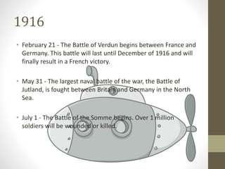 1916
• February 21 - The Battle of Verdun begins between France and
Germany. This battle will last until December of 1916 and will
finally result in a French victory.
• May 31 - The largest naval battle of the war, the Battle of
Jutland, is fought between Britain and Germany in the North
Sea.
• July 1 - The Battle of the Somme begins. Over 1 million
soldiers will be wounded or killed.
 