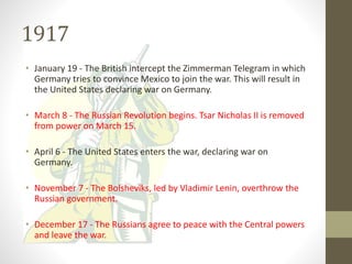 1917
• January 19 - The British intercept the Zimmerman Telegram in which
Germany tries to convince Mexico to join the war. This will result in
the United States declaring war on Germany.
• March 8 - The Russian Revolution begins. Tsar Nicholas II is removed
from power on March 15.
• April 6 - The United States enters the war, declaring war on
Germany.
• November 7 - The Bolsheviks, led by Vladimir Lenin, overthrow the
Russian government.
• December 17 - The Russians agree to peace with the Central powers
and leave the war.
 