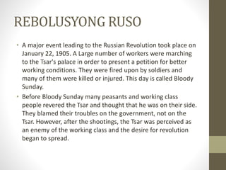REBOLUSYONG RUSO
• A major event leading to the Russian Revolution took place on
January 22, 1905. A Large number of workers were marching
to the Tsar's palace in order to present a petition for better
working conditions. They were fired upon by soldiers and
many of them were killed or injured. This day is called Bloody
Sunday.
• Before Bloody Sunday many peasants and working class
people revered the Tsar and thought that he was on their side.
They blamed their troubles on the government, not on the
Tsar. However, after the shootings, the Tsar was perceived as
an enemy of the working class and the desire for revolution
began to spread.
 