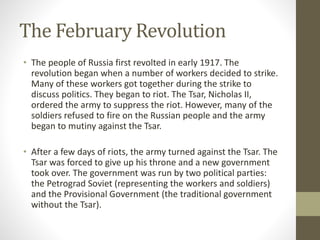 The February Revolution
• The people of Russia first revolted in early 1917. The
revolution began when a number of workers decided to strike.
Many of these workers got together during the strike to
discuss politics. They began to riot. The Tsar, Nicholas II,
ordered the army to suppress the riot. However, many of the
soldiers refused to fire on the Russian people and the army
began to mutiny against the Tsar.
• After a few days of riots, the army turned against the Tsar. The
Tsar was forced to give up his throne and a new government
took over. The government was run by two political parties:
the Petrograd Soviet (representing the workers and soldiers)
and the Provisional Government (the traditional government
without the Tsar).
 