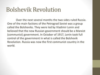 Bolshevik Revolution
Over the next several months the two sides ruled Russia.
One of the main factions of the Petrograd Soviet was a group
called the Bolsheviks. They were led by Vladimir Lenin and
believed that the new Russian government should be a Marxist
(communist) government. In October of 1917, Lenin took full
control of the government in what is called the Bolshevik
Revolution. Russia was now the first communist country in the
world.
 