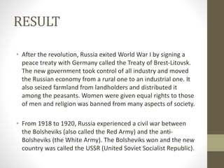 RESULT
• After the revolution, Russia exited World War I by signing a
peace treaty with Germany called the Treaty of Brest-Litovsk.
The new government took control of all industry and moved
the Russian economy from a rural one to an industrial one. It
also seized farmland from landholders and distributed it
among the peasants. Women were given equal rights to those
of men and religion was banned from many aspects of society.
• From 1918 to 1920, Russia experienced a civil war between
the Bolsheviks (also called the Red Army) and the anti-
Bolsheviks (the White Army). The Bolsheviks won and the new
country was called the USSR (United Soviet Socialist Republic).
 