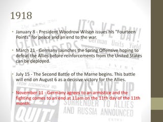 1918
• January 8 - President Woodrow Wilson issues his "Fourteen
Points" for peace and an end to the war.
• March 21 - Germany launches the Spring Offensive hoping to
defeat the Allies before reinforcements from the United States
can be deployed.
• July 15 - The Second Battle of the Marne begins. This battle
will end on August 6 as a decisive victory for the Allies.
• November 11 - Germany agrees to an armistice and the
fighting comes to an end at 11am on the 11th day of the 11th
month.
 