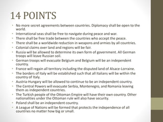 14 POINTS
• No more secret agreements between countries. Diplomacy shall be open to the
world.
• International seas shall be free to navigate during peace and war.
• There shall be free trade between the countries who accept the peace.
• There shall be a worldwide reduction in weapons and armies by all countries.
• Colonial claims over land and regions will be fair.
• Russia will be allowed to determine its own form of government. All German
troops will leave Russian soil.
• German troops will evacuate Belgium and Belgium will be an independent
country.
• France will regain all territory including the disputed land of Alsace-Lorraine.
• The borders of Italy will be established such that all Italians will be within the
country of Italy.
• Austria-Hungary will be allowed to continue to be an independent country.
• The Central Powers will evacuate Serbia, Montenegro, and Romania leaving
them as independent countries.
• The Turkish people of the Ottoman Empire will have their own country. Other
nationalities under the Ottoman rule will also have security.
• Poland shall be an independent country.
• A League of Nations will be formed that protects the independence of all
countries no matter how big or small.
 