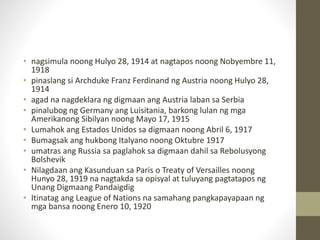 • nagsimula noong Hulyo 28, 1914 at nagtapos noong Nobyembre 11,
1918
• pinaslang si Archduke Franz Ferdinand ng Austria noong Hulyo 28,
1914
• agad na nagdeklara ng digmaan ang Austria laban sa Serbia
• pinalubog ng Germany ang Luisitania, barkong lulan ng mga
Amerikanong Sibilyan noong Mayo 17, 1915
• Lumahok ang Estados Unidos sa digmaan noong Abril 6, 1917
• Bumagsak ang hukbong Italyano noong Oktubre 1917
• umatras ang Russia sa paglahok sa digmaan dahil sa Rebolusyong
Bolshevik
• Nilagdaan ang Kasunduan sa Paris o Treaty of Versailles noong
Hunyo 28, 1919 na nagtakda sa opisyal at tuluyang pagtatapos ng
Unang Digmaang Pandaigdig
• Itinatag ang League of Nations na samahang pangkapayapaan ng
mga bansa noong Enero 10, 1920
 