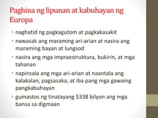 Paghina ng lipunan at kabuhayan ng
Europa
• naghatid ng pagkagutom at pagkakasakit
• nawasak ang maraming ari-arian at nasira ang
maraming bayan at lungsod
• nasira ang mga impraestruktura, bukirin, at mga
tahanan
• napinsala ang mga ari-arian at naantala ang
kalakalan, pagsasaka, at iba pang mga gawaing
pangkabuhayan
• gumastos ng tinatayang $338 bilyon ang mga
bansa sa digmaan
 