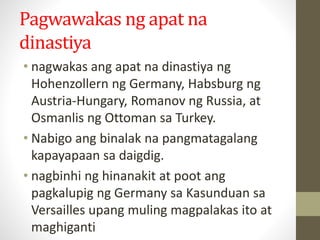 Pagwawakas ng apat na
dinastiya
• nagwakas ang apat na dinastiya ng
Hohenzollern ng Germany, Habsburg ng
Austria-Hungary, Romanov ng Russia, at
Osmanlis ng Ottoman sa Turkey.
• Nabigo ang binalak na pangmatagalang
kapayapaan sa daigdig.
• nagbinhi ng hinanakit at poot ang
pagkalupig ng Germany sa Kasunduan sa
Versailles upang muling magpalakas ito at
maghiganti
 