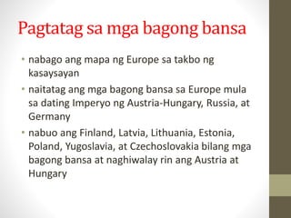 Pagtatag sa mga bagong bansa
• nabago ang mapa ng Europe sa takbo ng
kasaysayan
• naitatag ang mga bagong bansa sa Europe mula
sa dating Imperyo ng Austria-Hungary, Russia, at
Germany
• nabuo ang Finland, Latvia, Lithuania, Estonia,
Poland, Yugoslavia, at Czechoslovakia bilang mga
bagong bansa at naghiwalay rin ang Austria at
Hungary
 
