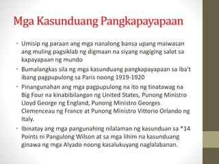 Mga Kasunduang Pangkapayapaan
• Umisip ng paraan ang mga nanalong bansa upang maiwasan
ang muling pagsiklab ng digmaan na siyang nagiging salot sa
kapayapaan ng mundo
• Bumalangkas sila ng mga kasunduang pangkapayapaan sa iba't
ibang pagpupulong sa Paris noong 1919-1920
• Pinangunahan ang mga pagpupulong na ito ng tinatawag na
Big Four na kinabibilangan ng United States, Punong Ministro
Lloyd George ng England, Punong Ministro Georges
Clemenceau ng France at Punong Ministro Vittorio Orlando ng
Italy.
• Ibinatay ang mga pangunahing nilalaman ng kasunduan sa *14
Points ni Pangulong Wilson at sa mga lihim na kasunduang
ginawa ng mga Alyado noong kasalukuyang naglalabanan.
 