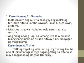 1. Kasunduan ng St. Germain
• Inatasan nito ang Austria na ibigay ang malaking
teritoryo nito sa Czechoslovakia, Poland, Yugoslavia,
at Italya.
• Matapos magawa ito, halos wala nang natira sa
Austria.
• Ang hiling nitong isapi na lamang siya sa Alemanya
bilang isang maliit na estado nito ay hindi pinayagan
ng magkakampi.
Kasunduan ng Trianon
Tatlong-kapat ng kaharian ng Ungriya ang kinuha
nito at ipinamahagi sa mga bagong-tatag na estado sa
may hangganan ng Ungriya (Hungary).
 