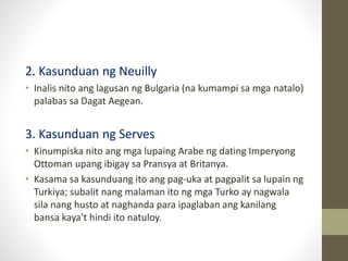 2. Kasunduan ng Neuilly
• Inalis nito ang lagusan ng Bulgaria (na kumampi sa mga natalo)
palabas sa Dagat Aegean.
3. Kasunduan ng Serves
• Kinumpiska nito ang mga lupaing Arabe ng dating Imperyong
Ottoman upang ibigay sa Pransya at Britanya.
• Kasama sa kasunduang ito ang pag-uka at pagpalit sa lupain ng
Turkiya; subalit nang malaman ito ng mga Turko ay nagwala
sila nang husto at naghanda para ipaglaban ang kanilang
bansa kaya't hindi ito natuloy.
 