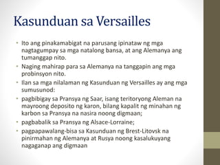 Kasunduan sa Versailles
• Ito ang pinakamabigat na parusang ipinataw ng mga
nagtagumpay sa mga natalong bansa, at ang Alemanya ang
tumanggap nito.
• Naging mahirap para sa Alemanya na tanggapin ang mga
probinsyon nito.
• Ilan sa mga nilalaman ng Kasunduan ng Versailles ay ang mga
sumusunod:
• pagbibigay sa Pransya ng Saar, isang teritoryong Aleman na
mayroong deposito ng karon, bilang kapalit ng minahan ng
karbon sa Pransya na nasira noong digmaan;
• pagbabalik sa Pransya ng Alsace-Lorraine;
• pagpapawalang-bisa sa Kasunduan ng Brest-Litovsk na
pinirmahan ng Alemanya at Rusya noong kasalukuyang
nagaganap ang digmaan
 