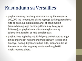 Kasunduan sa Versailles
• pagbabawas ng hukbong sandatahan ng Alemanya sa
100,000 tao lamang, ng bilang ng mga barkong-pandigma
nito sa anim na malalaki lamang, at ilang maliliit
(karamihan ng mga barkong Aleman ay ibinigay sa
Britanya), at pagbabawal dito na magkaroon ng
submarino, tangke, at mga eroplano; at
• pagbabayad ng halagang 33 bilyong dolyar para sa mga
pinaslang inabot ng kanilang mga kaaway, lalo na ang
Pransya, noong digmaan; bukod dito, pinaamin din sa
Alemanya na siya ang may kasalanan kung bakit
nagkaroon ng giyera.
 