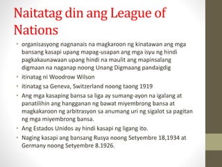 Naitatag din ang League of
Nations
• organisasyong nagnanais na magkaroon ng kinatawan ang mga
bansang kasapi upang mapag-usapan ang mga isyu ng hindi
pagkakaunawaan upang hindi na maulit ang mapinsalang
digmaan na naganap noong Unang Digmaang pandaigdig
• itinatag ni Woodrow Wilson
• itinatag sa Geneva, Switzerland noong taong 1919
• Ang mga kasaping bansa sa liga ay sumang-ayon na igalang at
panatilihin ang hangganan ng bawat miyembrong bansa at
magkakaroon ng arbitrasyon sa anumang uri ng sigalot sa pagitan
ng mga miyembrong bansa.
• Ang Estados Unidos ay hindi kasapi ng ligang ito.
• Naging kasapi ang bansang Rusya noong Setyembre 18,1934 at
Germany noong Setyembre 8.1926.
 
