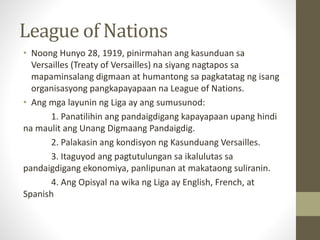 League of Nations
• Noong Hunyo 28, 1919, pinirmahan ang kasunduan sa
Versailles (Treaty of Versailles) na siyang nagtapos sa
mapaminsalang digmaan at humantong sa pagkatatag ng isang
organisasyong pangkapayapaan na League of Nations.
• Ang mga layunin ng Liga ay ang sumusunod:
1. Panatilihin ang pandaigdigang kapayapaan upang hindi
na maulit ang Unang Digmaang Pandaigdig.
2. Palakasin ang kondisyon ng Kasunduang Versailles.
3. Itaguyod ang pagtutulungan sa ikalulutas sa
pandaigdigang ekonomiya, panlipunan at makataong suliranin.
4. Ang Opisyal na wika ng Liga ay English, French, at
Spanish
 