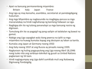 • Apat na bansang permanenteng miyembro:
Britain Italy Japan France
• Ang Liga ay may konseho, asamblea, secretariat at pamdaigdigang
hukuman.
• Ang mga Miyembro ay nagkasundo na magbigay-parusa sa mga
mananalakay na hindi naghaharap ng kanilang hidwaan sa Liga.
• Nagbigay din ito ng tulong pananalapi sa mga bansang nasira ng
digmaan.
• Tumulong din ito sa pagpigil ng pang-aalipin at kalakalan ng bawal na
gamot.
• Nabigo ang Liga sapagkat wala itong pwersa na ipilit sa mga
miyembro na huwag kumalas kapag ang desisyon ay laban sa kanila.
• Kumalas ang Japan at Germany noong 1933
• Ang Italy noong 1937 at ang Russia ay pinaalis noong 1939.
• Nagkaroon ng huling pagpupulong ang Liga noong Abril 18,1946
nang isuko nito ang serbisyo-teknikal ng gusali sa United Nations
pagkaraan ng 16 taon.
• Hindi nagtagumpay ang Liga dahil sumiklab muli ang Ikalawang
Digmaang Pandaigdig.
 