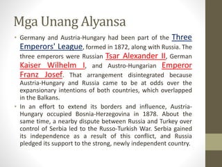 Mga Unang Alyansa
• Germany and Austria-Hungary had been part of the Three
Emperors' League, formed in 1872, along with Russia. The
three emperors were Russian Tsar Alexander II, German
Kaiser Wilhelm I, and Austro-Hungarian Emperor
Franz Josef. That arrangement disintegrated because
Austria-Hungary and Russia came to be at odds over the
expansionary intentions of both countries, which overlapped
in the Balkans.
• In an effort to extend its borders and influence, Austria-
Hungary occupied Bosnia-Herzegovina in 1878. About the
same time, a nearby dispute between Russia and Turkey over
control of Serbia led to the Russo-Turkish War. Serbia gained
its independence as a result of this conflict, and Russia
pledged its support to the strong, newly independent country.
 