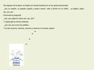 De regreso de la playa, el Ángel con la piel tostada por el sol, gritó emocionado:
_soy un negrito, un pajarito negrito y quiero cantar, volar y dormir en un nidito… un pájaro, papá…
pio, pio, pio…
Entonces le pregunté:
_hijo ¿los pájaros hacen pio, pio, pio?
Y respondió en forma chistosa:
_pio, pio, pio como los pollitos…
Y al rato duerme, duerme, duerme y duerme mi amado negrito.
 