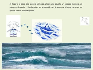 Al llegar a la casa, dijo que era un barco, al rato una gaviota, un soldado marinero, un
cobrador de peaje…y hasta quiso ser arena del mar, la espuma, el agua para ser tan
grande y estar en todas partes.
 