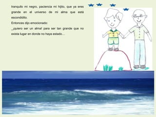 tranquilo mi negro, paciencia mi hijito, que ya eres
grande en el universo de mi alma que está
escondidito.
Entonces dijo emocionado:
_¡quiero ser un alma! para ser tan grande que no
exista lugar en donde no haya estado…
 