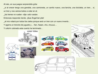 Al rato, en sus juegos sorprendido grita:
_si al crecer tengo una gandola, una camioneta, un carrito nuevo, una lancha, una bicicleta, un tren… sí,
un tren y nos vamos todos a volar en el.
_los trenes no vuelan –dije- solo ruedan.
Entonces responde riendo. ¡Que Ángel tan pila!
_el mío volará por todos los cielos porque será un tren con un nuevo invento…
Y agarra un trencito de juguete y… ñan, ñaaan, chú, chuuuú…
Y colorín colorado este cuento ha terminado…
 