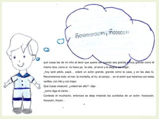 qué cosas las de mi niño al decir que quiere ser cuando sea grande o muy grande como él
mismo dice, como si no fuera ya; la vida , el amor y la alegría del hogar.
_hoy seré piloto, papá… volaré un avión grande, grande como la casa, y en las alas tú.
Recorreremos todo: el mar, la montaña, el río, el campo… en el avión que haremos con estas
varillas, con hilo y con trapo.
Qué cosas creatura!, ¿volará tan alto? –dije-
_como diga el viento…
Contesta el muchacho, entonces se aleja imitando los zumbidos de un avión: ñoooooón,
ñooooón, ñooón…
 