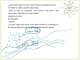 _¿Qué ocurre Ángel, por qué no dices nada, por qué estás tan serio?
Y el dando un saltico, chupulún para el agua.
_¿Qué le pasa al muchachito, será hambre, será fiebre. Será
sorprendido o extrañado por el agua salada?
pregunté a la mamá.
Ella respondió:
_tranquilo
_no creo, míralo como brinca, como nada montado en la espumita de
las olas que llegan a la orilla. No tiene nada está distraído jugando.
 