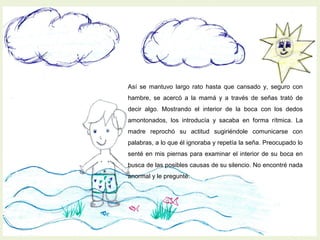 Así se mantuvo largo rato hasta que cansado y, seguro con
hambre, se acercó a la mamá y a través de señas trató de
decir algo. Mostrando el interior de la boca con los dedos
amontonados, los introducía y sacaba en forma rítmica. La
madre reprochó su actitud sugiriéndole comunicarse con
palabras, a lo que él ignoraba y repetía la seña. Preocupado lo
senté en mis piernas para examinar el interior de su boca en
busca de las posibles causas de su silencio. No encontré nada
anormal y le pregunté:
 