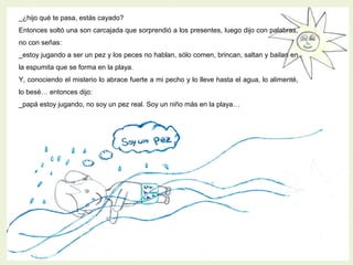 _¿hijo qué te pasa, estás cayado?
Entonces soltó una son carcajada que sorprendió a los presentes, luego dijo con palabras,
no con señas:
_estoy jugando a ser un pez y los peces no hablan, sólo comen, brincan, saltan y bailan en
la espumita que se forma en la playa.
Y, conociendo el misterio lo abrace fuerte a mi pecho y lo lleve hasta el agua, lo alimenté,
lo besé… entonces dijo:
_papá estoy jugando, no soy un pez real. Soy un niño más en la playa…
 