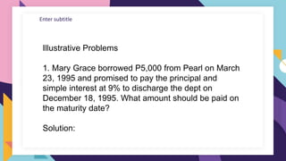 Enter subtitle
Illustrative Problems
1. Mary Grace borrowed P5,000 from Pearl on March
23, 1995 and promised to pay the principal and
simple interest at 9% to discharge the dept on
December 18, 1995. What amount should be paid on
the maturity date?
Solution:
 