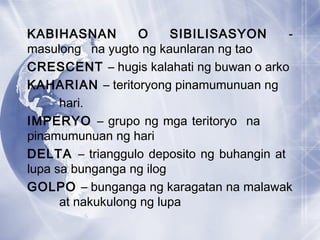 KABIHASNAN O SIBILISASYON -
masulong na yugto ng kaunlaran ng tao
CRESCENT – hugis kalahati ng buwan o arko
KAHARIAN – teritoryong pinamumunuan ng
hari.
IMPERYO – grupo ng mga teritoryo na
pinamumunuan ng hari
DELTA – trianggulo deposito ng buhangin at
lupa sa bunganga ng ilog
GOLPO – bunganga ng karagatan na malawak
at nakukulong ng lupa
 