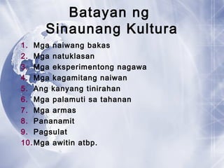 Batayan ng
Sinaunang Kultura
1. Mga naiwang bakas
2. Mga natuklasan
3. Mga eksperimentong nagawa
4. Mga kagamitang naiwan
5. Ang kanyang tinirahan
6. Mga palamuti sa tahanan
7. Mga armas
8. Pananamit
9. Pagsulat
10.Mga awitin atbp.
 