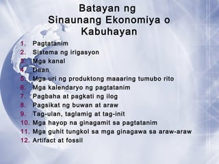 Batayan ng
Sinaunang Ekonomiya o
Kabuhayan
1. Pagtatanim
2. Sistema ng irigasyon
3. Mga kanal
4. Daan
5. Mga uri ng produktong maaaring tumubo rito
6. Mga kalendaryo ng pagtatanim
7. Pagbaha at pagkati ng ilog
8. Pagsikat ng buwan at araw
9. Tag-ulan, taglamig at tag-init
10. Mga hayop na ginagamit sa pagtatanim
11. Mga guhit tungkol sa mga ginagawa sa araw-araw
12. Artifact at fossil
 