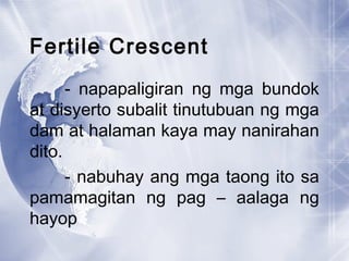 Fertile Crescent
- napapaligiran ng mga bundok
at disyerto subalit tinutubuan ng mga
dam at halaman kaya may nanirahan
dito.
- nabuhay ang mga taong ito sa
pamamagitan ng pag – aalaga ng
hayop
 