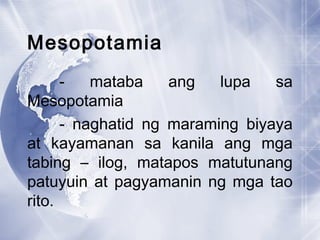 Mesopotamia
- mataba ang lupa sa
Mesopotamia
- naghatid ng maraming biyaya
at kayamanan sa kanila ang mga
tabing – ilog, matapos matutunang
patuyuin at pagyamanin ng mga tao
rito.
 
