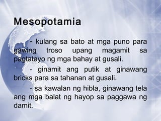 Mesopotamia
- kulang sa bato at mga puno para
gawing troso upang magamit sa
pagtatayo ng mga bahay at gusali.
- ginamit ang putik at ginawang
bricks para sa tahanan at gusali.
- sa kawalan ng hibla, ginawang tela
ang mga balat ng hayop sa paggawa ng
damit.
 