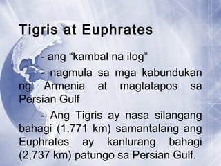 Tigris at Euphrates
- ang “kambal na ilog”
- nagmula sa mga kabundukan
ng Armenia at magtatapos sa
Persian Gulf
- Ang Tigris ay nasa silangang
bahagi (1,771 km) samantalang ang
Euphrates ay kanlurang bahagi
(2,737 km) patungo sa Persian Gulf.
 