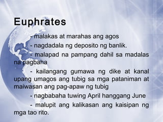 Euphrates
- malakas at marahas ang agos
- nagdadala ng deposito ng banlik.
- malapad na pampang dahil sa madalas
na pagbaha
- kailangang gumawa ng dike at kanal
upang umagos ang tubig sa mga pataniman at
maiwasan ang pag-apaw ng tubig
- nagbabaha tuwing April hanggang June
- malupit ang kalikasan ang kaisipan ng
mga tao rito.
 
