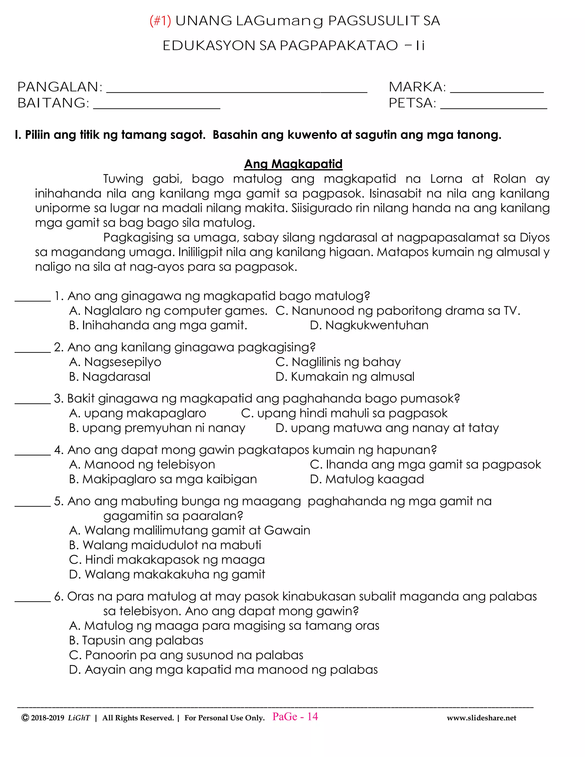 --------------------------------------------------------------------------------------------------------------------------------------
Ⓒ 2018-2019 LiGhT | All Rights Reserved. | For Personal Use Only. www.slideshare.net
(#1) UNANG LAGumang PAGSUSULIT SA
EDUKASYON SA PAGPAPAKATAO Ii
PANGALAN: _______________________________________ MARKA: ______________
BAITANG: ___________________ PETSA: ________________
I. Piliin ang titik ng tamang sagot. Basahin ang kuwento at sagutin ang mga tanong.
Ang Magkapatid
Tuwing gabi, bago matulog ang magkapatid na Lorna at Rolan ay
inihahanda nila ang kanilang mga gamit sa pagpasok. Isinasabit na nila ang kanilang
uniporme sa lugar na madali nilang makita. Siisigurado rin nilang handa na ang kanilang
mga gamit sa bag bago sila matulog.
Pagkagising sa umaga, sabay silang ngdarasal at nagpapasalamat sa Diyos
sa magandang umaga. Inililigpit nila ang kanilang higaan. Matapos kumain ng almusal y
naligo na sila at nag-ayos para sa pagpasok.
______ 1. Ano ang ginagawa ng magkapatid bago matulog?
A. Naglalaro ng computer games. C. Nanunood ng paboritong drama sa TV.
B. Inihahanda ang mga gamit. D. Nagkukwentuhan
______ 2. Ano ang kanilang ginagawa pagkagising?
A. Nagsesepilyo C. Naglilinis ng bahay
B. Nagdarasal D. Kumakain ng almusal
______ 3. Bakit ginagawa ng magkapatid ang paghahanda bago pumasok?
A. upang makapaglaro C. upang hindi mahuli sa pagpasok
B. upang premyuhan ni nanay D. upang matuwa ang nanay at tatay
______ 4. Ano ang dapat mong gawin pagkatapos kumain ng hapunan?
A. Manood ng telebisyon C. Ihanda ang mga gamit sa pagpasok
B. Makipaglaro sa mga kaibigan D. Matulog kaagad
______ 5. Ano ang mabuting bunga ng maagang paghahanda ng mga gamit na
gagamitin sa paaralan?
A. Walang malilimutang gamit at Gawain
B. Walang maidudulot na mabuti
C. Hindi makakapasok ng maaga
D. Walang makakakuha ng gamit
______ 6. Oras na para matulog at may pasok kinabukasan subalit maganda ang palabas
sa telebisyon. Ano ang dapat mong gawin?
A. Matulog ng maaga para magising sa tamang oras
B. Tapusin ang palabas
C. Panoorin pa ang susunod na palabas
D. Aayain ang mga kapatid ma manood ng palabas
PaGe - 14
 