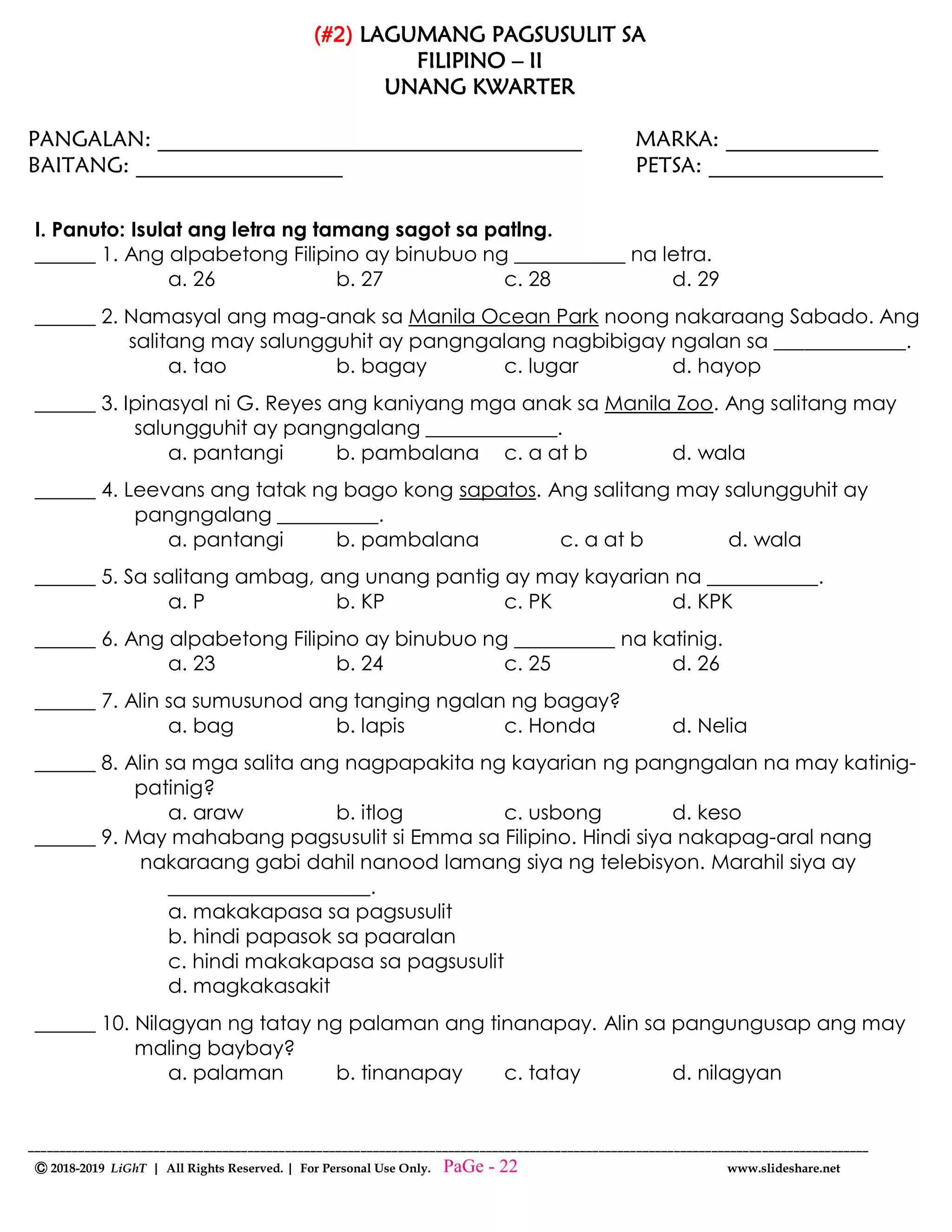 --------------------------------------------------------------------------------------------------------------------------------------
Ⓒ 2018-2019 LiGhT | All Rights Reserved. | For Personal Use Only. www.slideshare.net
(#2) LAGUMANG PAGSUSULIT SA
FILIPINO – II
UNANG KWARTER
PANGALAN: _______________________________________ MARKA: ______________
BAITANG: ___________________ PETSA: ________________
I. Panuto: Isulat ang letra ng tamang sagot sa patlng.
______ 1. Ang alpabetong Filipino ay binubuo ng ___________ na letra.
a. 26 b. 27 c. 28 d. 29
______ 2. Namasyal ang mag-anak sa Manila Ocean Park noong nakaraang Sabado. Ang
salitang may salungguhit ay pangngalang nagbibigay ngalan sa _____________.
a. tao b. bagay c. lugar d. hayop
______ 3. Ipinasyal ni G. Reyes ang kaniyang mga anak sa Manila Zoo. Ang salitang may
salungguhit ay pangngalang _____________.
a. pantangi b. pambalana c. a at b d. wala
______ 4. Leevans ang tatak ng bago kong sapatos. Ang salitang may salungguhit ay
pangngalang __________.
a. pantangi b. pambalana c. a at b d. wala
______ 5. Sa salitang ambag, ang unang pantig ay may kayarian na ___________.
a. P b. KP c. PK d. KPK
______ 6. Ang alpabetong Filipino ay binubuo ng __________ na katinig.
a. 23 b. 24 c. 25 d. 26
______ 7. Alin sa sumusunod ang tanging ngalan ng bagay?
a. bag b. lapis c. Honda d. Nelia
______ 8. Alin sa mga salita ang nagpapakita ng kayarian ng pangngalan na may katinig-
patinig?
a. araw b. itlog c. usbong d. keso
______ 9. May mahabang pagsusulit si Emma sa Filipino. Hindi siya nakapag-aral nang
nakaraang gabi dahil nanood lamang siya ng telebisyon. Marahil siya ay
____________________.
a. makakapasa sa pagsusulit
b. hindi papasok sa paaralan
c. hindi makakapasa sa pagsusulit
d. magkakasakit
______ 10. Nilagyan ng tatay ng palaman ang tinanapay. Alin sa pangungusap ang may
maling baybay?
a. palaman b. tinanapay c. tatay d. nilagyan
PaGe - 22
 