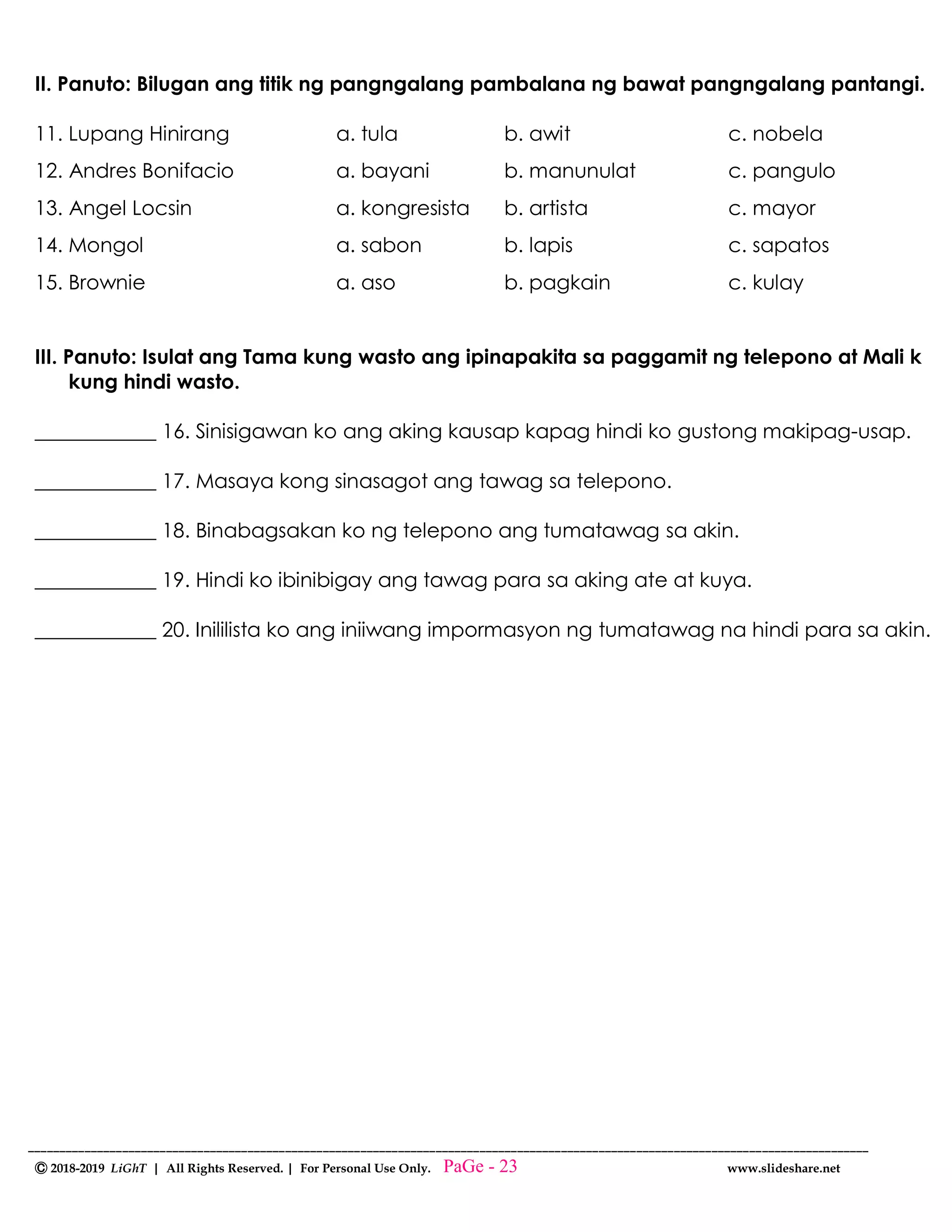 --------------------------------------------------------------------------------------------------------------------------------------
Ⓒ 2018-2019 LiGhT | All Rights Reserved. | For Personal Use Only. www.slideshare.net
II. Panuto: Bilugan ang titik ng pangngalang pambalana ng bawat pangngalang pantangi.
11. Lupang Hinirang a. tula b. awit c. nobela
12. Andres Bonifacio a. bayani b. manunulat c. pangulo
13. Angel Locsin a. kongresista b. artista c. mayor
14. Mongol a. sabon b. lapis c. sapatos
15. Brownie a. aso b. pagkain c. kulay
III. Panuto: Isulat ang Tama kung wasto ang ipinapakita sa paggamit ng telepono at Mali k
kung hindi wasto.
____________ 16. Sinisigawan ko ang aking kausap kapag hindi ko gustong makipag-usap.
____________ 17. Masaya kong sinasagot ang tawag sa telepono.
____________ 18. Binabagsakan ko ng telepono ang tumatawag sa akin.
____________ 19. Hindi ko ibinibigay ang tawag para sa aking ate at kuya.
____________ 20. Inililista ko ang iniiwang impormasyon ng tumatawag na hindi para sa akin.
PaGe - 23
 