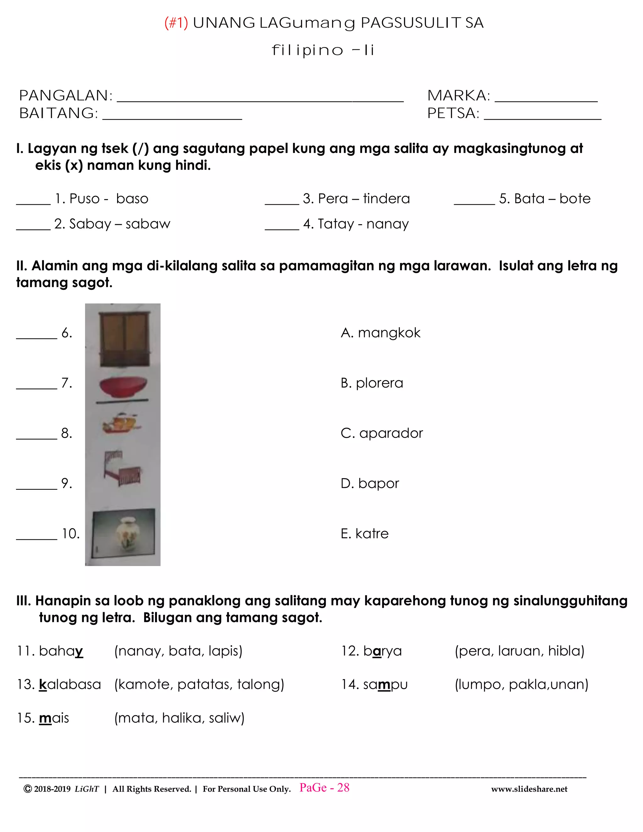 --------------------------------------------------------------------------------------------------------------------------------------
Ⓒ 2018-2019 LiGhT | All Rights Reserved. | For Personal Use Only. www.slideshare.net
(#1) UNANG LAGumang PAGSUSULIT SA
filipino Ii
PANGALAN: _______________________________________ MARKA: ______________
BAITANG: ___________________ PETSA: ________________
I. Lagyan ng tsek (/) ang sagutang papel kung ang mga salita ay magkasingtunog at
ekis (x) naman kung hindi.
_____ 1. Puso - baso _____ 3. Pera – tindera ______ 5. Bata – bote
_____ 2. Sabay – sabaw _____ 4. Tatay - nanay
II. Alamin ang mga di-kilalang salita sa pamamagitan ng mga larawan. Isulat ang letra ng
tamang sagot.
______ 6. A. mangkok
______ 7. B. plorera
______ 8. C. aparador
______ 9. D. bapor
______ 10. E. katre
III. Hanapin sa loob ng panaklong ang salitang may kaparehong tunog ng sinalungguhitang
tunog ng letra. Bilugan ang tamang sagot.
11. bahay (nanay, bata, lapis) 12. barya (pera, laruan, hibla)
13. kalabasa (kamote, patatas, talong) 14. sampu (lumpo, pakla,unan)
15. mais (mata, halika, saliw)
PaGe - 28
 